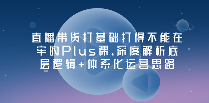 【副业项目3627期】直播带货运营培训课程：深度解析底层逻辑+体系化运营思路-荔枝网络