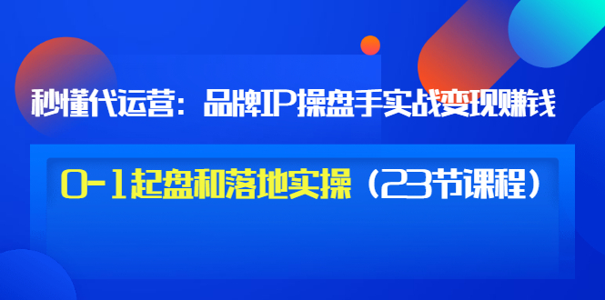 【副业项目3634期】代运营操盘手入门课：品牌IP操盘手实战赚钱，0-1起盘和落地实操（23节课程）-荔枝网络