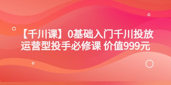 【副业项目3750期】交个朋友千川课：0基础入门千川投放，运营型投手必修课-荔枝网络