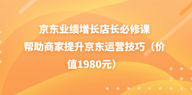 【副业项目3921期】京东业绩增长店长必修课：帮助商家提升京东运营技巧-荔枝网络