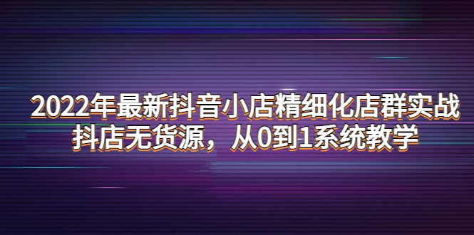 【副业项目4417期】2022年最新抖音小店精细化店群实战，抖店无货源，从0到1系统教学-荔枝网络