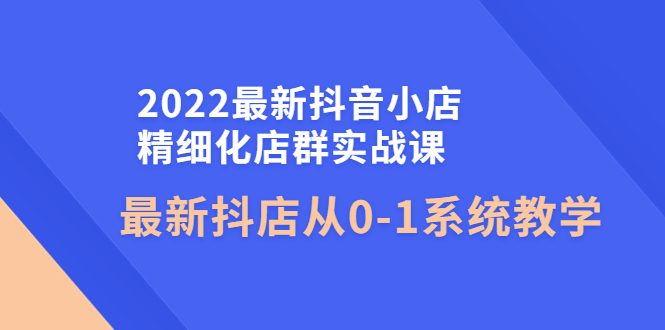 【副业项目4451期】2022最新抖音小店精细化店群实战课，最新抖店从0-1系统教学-荔枝网络