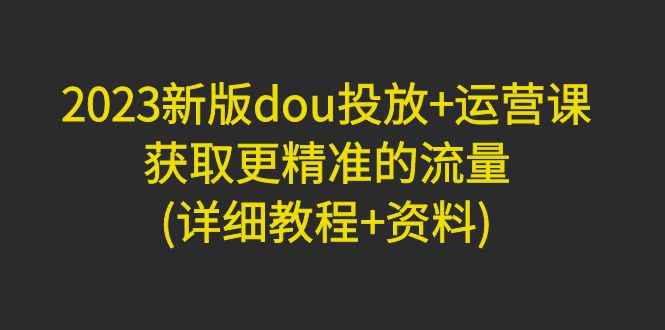 【副业项目5046期】2023新版dou投放+运营课：获取更精准的流量(详细教程+资料)-荔枝网络