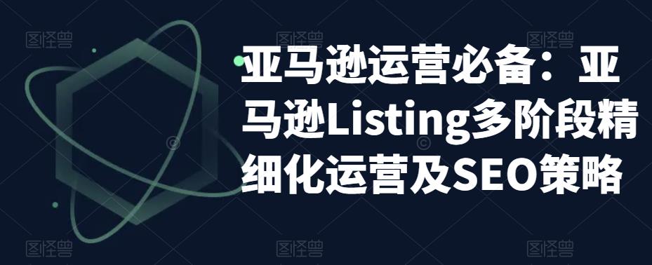 【副业项目5572期】亚马逊2023运营实操：亚马逊Listing多阶段/精细化运营及SEO策略-荔枝网络