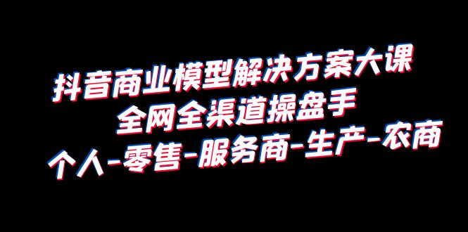 【副业项目6432期】抖音商业 模型解决方案大课 全网全渠道操盘手 个人-零售-服务商-生产-农商-荔枝网络