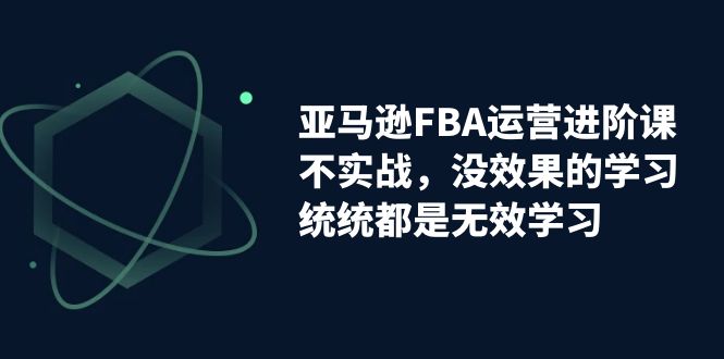 【副业项目7368期】亚马逊-FBA运营进阶课，不实战，没效果的学习，统统都是无效学习-荔枝网络