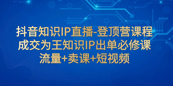 【副业项目8034期】抖音知识IP直播-登顶营课程：成交为王知识IP出单必修课 流量+卖课+短视频-荔枝网络