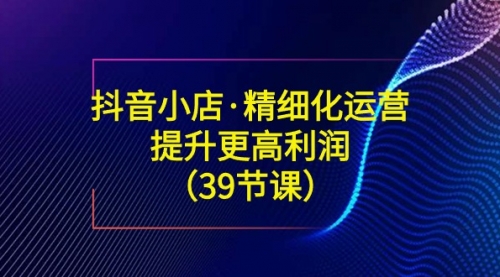 【副业8917期】抖音小店·精细化运营：提升·更高利润（39节课）-荔枝网络