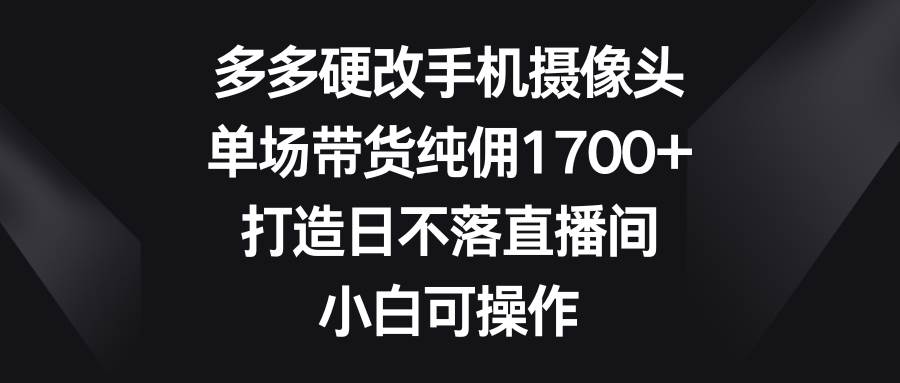 多多硬改手机摄像头，单场带货纯佣1700+，打造日不落直播间，小白可操作-荔枝网络