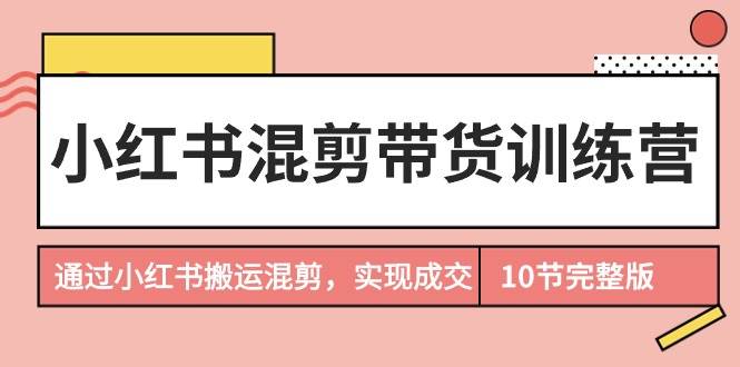 小红书混剪带货训练营，通过小红书搬运混剪，实现成交（10节课完结版）-荔枝网络