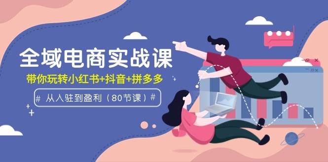 全域电商实战课：从入驻到盈利，带你玩转小红书+抖音+拼多多（80节课）-荔枝网络