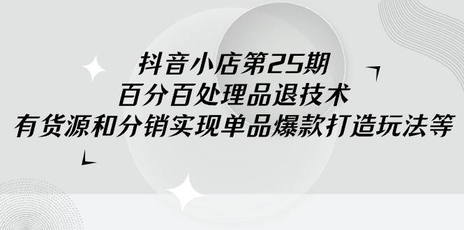 抖音小店-第25期，百分百处理品退技术，有货源和分销实现单品爆款打造玩法-荔枝网络