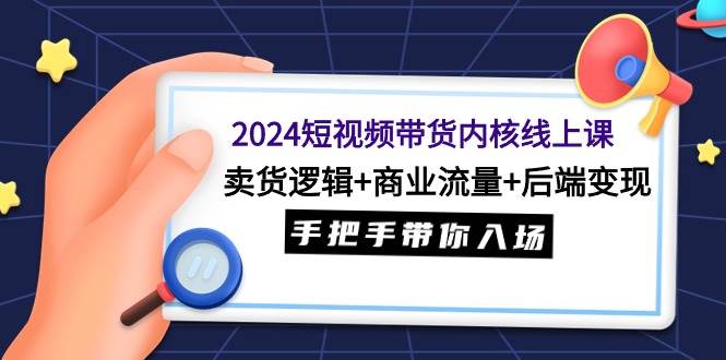 2024短视频带货内核线上课：卖货逻辑+商业流量+后端变现，手把手带你入场-荔枝网络