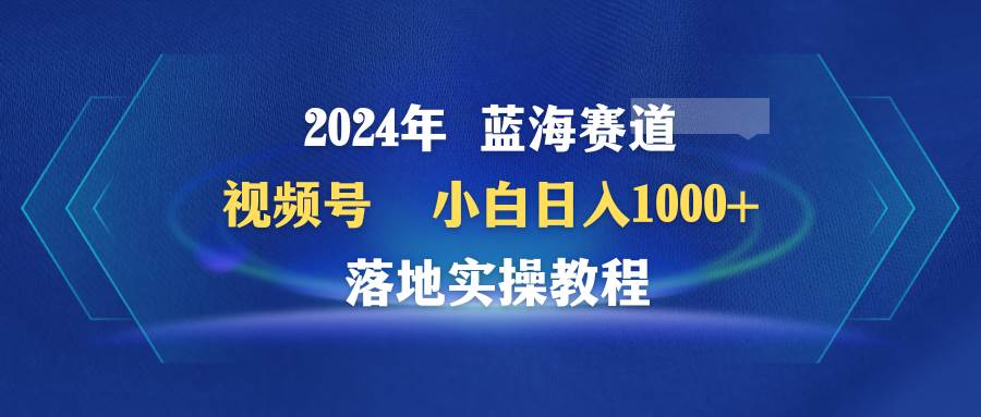 2024年蓝海赛道 视频号  小白日入1000+ 落地实操教程-荔枝网络