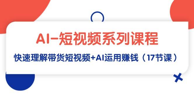 AI-短视频系列课程，快速理解带货短视频+AI运用赚钱（17节课）-荔枝网络