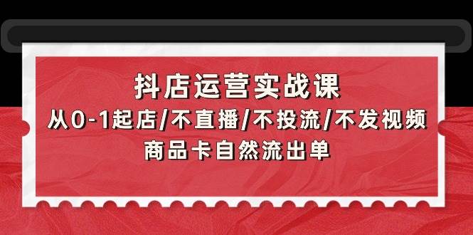 抖店运营实战课：从0-1起店/不直播/不投流/不发视频/商品卡自然流出单-荔枝网络