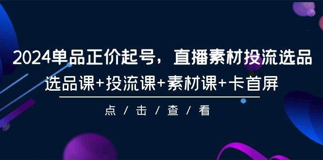 2024单品正价起号，直播素材投流选品，选品课+投流课+素材课+卡首屏-101节-荔枝网络