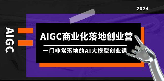 AIGC-商业化落地创业营，一门非常落地的AI大模型创业课（8节课+资料）-荔枝网络