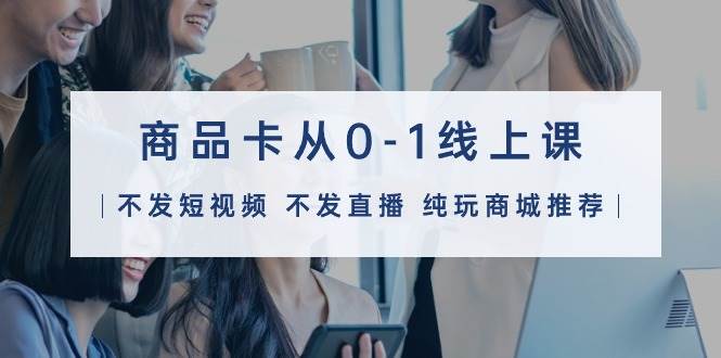 商品卡从0-1线上课（不发短视频 不发直播 纯玩商城推荐）32节课-荔枝网络