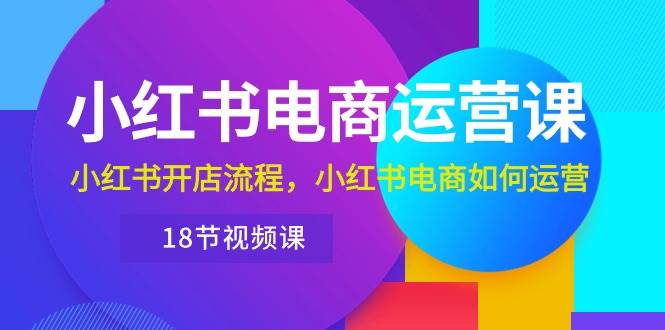 小红书·电商运营课：小红书开店流程，小红书电商如何运营（18节视频课）-荔枝网络