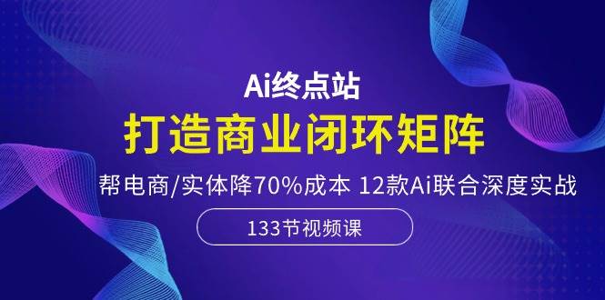 Ai终点站，打造商业闭环矩阵，帮电商/实体降70%成本，12款Ai联合深度实战-荔枝网络