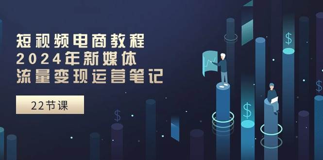 短视频电商教程：2024年新媒体流量变现运营笔记（25节课）-荔枝网络