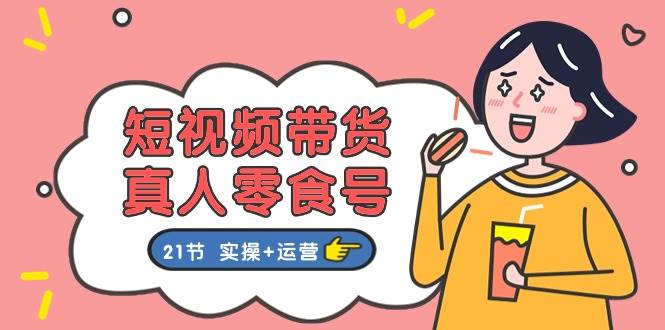 短视频带货真人零食号：更全面的零食带货教程：21节 实操+运营-荔枝网络