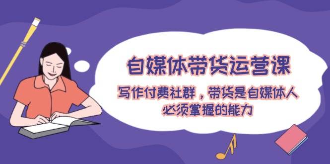 自媒体带货运营课：写作付费社群，带货是自媒体人必须掌握的能力-荔枝网络