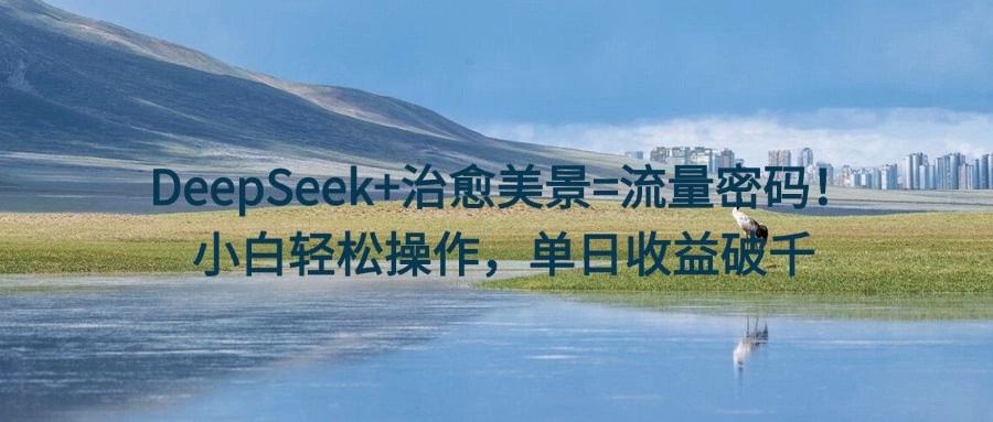 DeepSeek+治愈美景=流量密码！小白轻松操作，单日收益破千-荔枝网络
