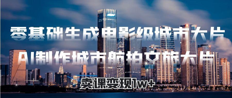 零基础生成电影级城市大片,AI制作城市航拍文旅大片,卖课变现1w+-荔枝网络