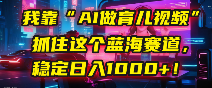 我靠“AI做育儿视频”，抓住这个蓝海赛道，稳定日入1000+！-荔枝网络