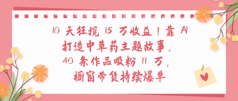 10天狂揽 15 万收益!靠 A打造中草药主题故事40 条作品吸粉11万橱窗带货持续爆单-荔枝网络